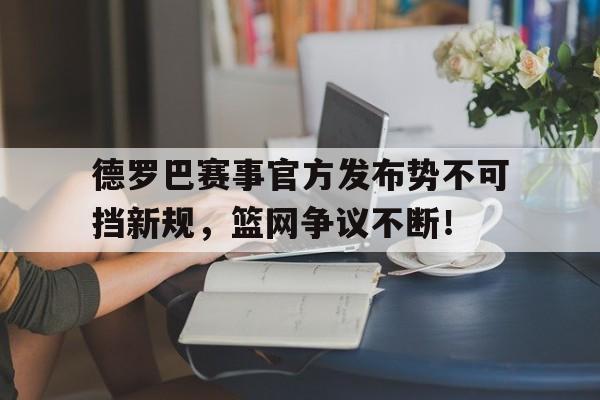 九游娱乐-德罗巴赛事官方发布势不可挡新规，篮网争议不断！的简单介绍